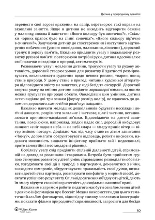 65
Дитина у природному довкіллі
перенести свої зорові враження на папір, перетворює такі вправи на
захопливі заняття. Якщо в дитини не виходить відтворити бажане
у малюнку, можна її запитати: «Якого кольору був листочок?», «Скіль-
ки чорних крапок було на спині сонечка?», «Якого кольору пір’ячко
в синички?». Залучаючи дитину до спостереження і наступного відтво-
рення побаченого (усного оповідання, малювання, ліплення), дорослий
тренує її зорову пам’ять. Важливо приділити увагу і подальшому роз-
витку рухової пам’яті: повторюючи потрібні рухи, дитина вдосконалює
свої навички поведінки в природі, автоматизує їх.
Розвиваючи уяву і мовлення дитини, тренуючи увагу та рухову ак-
тивність, дорослий створює умови для розвитку її здатності розмірко-
вувати, висловлювати судження щодо певних рослин, тварин, явищ,
станів природи. У цьому стане в пригоді читання художньої літерату-
ри відповідного змісту на заняттях, у ході бесід та екскурсій. Дорослий
звертає увагу на вміння дитини виділяти характерні ознаки, за якими
можна групувати природні об’єкти. Оволодівши цим умінням, дитина
легко виділяє дві-три ознаки (форму розмір, колір), не вдаючись до до-
помоги дорослого, самостійно розв’язує завдання.
Важливо навчати молодших дошкільників будувати нескладні ло-
гічні ланцюги, розрізняти загальне і часткове, ціле і частини, встанов-
лювати причинно-наслідкові зв’язки. Відповідаючи на дитячі запи-
тання, пояснюючи, наприклад, звідки падає сніг, дорослий вибудовує
ланцюг: «сніг падає з неба — на небі хмара — хмару приніс вітер — ві-
тер змінює погоду». Доцільно час від часу ставити дітям запитання
«Чому?», допомагати обгрунтовувати відповідь, робити висновки, на-
давати можливість виявляти ініціативу, приймати хай і недосконалі,
проте самостійні і нестандартні рішення.
Особливу увагу слід приділити спільній діяльності дітей, спрямова-
ній на догляд за рослинами і тваринами. Потреба бути прийнятим гру-
пою стимулює розвиток у дітей умінь справедливо розподіляти обов’яз-
ки, узгоджувати свої дії в природі з партнерами, домовлятися з ними,
знаходити компроміс, обгрунтовувати правильність своєї думки, визна-
вати достоїнства партнера, розв’язувати конфлікти у мирний спосіб, до-
сягатиуспішногорезультату.Спільнідосягненняоб’єднуютьдітей,дають
їм змогу відчути свою співпричетність до соціально важливої праці.
Важливим напрямом роботи педагога має бути ознайомлення дітей
з деякою інформацією про Всесвіт. Можна використати для цього тема-
тичний альбом фотокарток, відповідну книжку з великими ілюстрація-
ми, показати фільми природничої спрямованості, запросити для бесіди
 