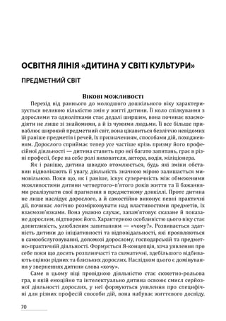 70
ОСВІТНЯ ЛІНІЯ «ДИТИНА У СВІТІ КУЛЬТУРИ»
ПРЕДМЕТНИЙ СВІТ
Вікові можливості
Перехід від раннього до молодшого дошкільного віку характери-
зується великою кількістю змін у житті дитини. Її коло спілкування з
дорослими та однолітками стає дедалі ширшим, вона починає взаємо-
діяти не лише зі знайомими, а й із чужими людьми. Її все більше при-
ваблює широкий предметний світ, вона цікавиться безліччю невідомих
їй раніше предметів і речей, їх призначенням, способами дій, походжен-
ням. Дорослого сприймає тепер усе частіше крізь призму його профе-
сійної діяльності — дитина ставить про неї багато запитань, грає в різ-
ні професії, бере на себе ролі вихователя, актора, водія, міліціонера.
Як і раніше, дитина швидко втомлюється, будь які зміни обста-
вин відволікають її увагу, діяльність значною мірою залишається ми-
мовільною. Поки що, як і раніше, існує суперечність між обмеженими
можливостями дитини четвертого–п’ятого років життя та її бажання-
ми реалізувати свої прагнення в предметному довкіллі. Проте дитина
не лише наслідує дорослого, а й самостійно виконує певні практичні
дії, починає логічно розмірковувати над властивостями предметів, їх
взаємозв’язками. Вона уважно слухає, запам’ятовує сказане й показа-
не дорослим, відтворює його. Характерною особливістю цього віку стає
допитливість, улюбленим запитанням — «чому?». Розвивається здат-
ність дитини до ініціативності та відповідальності, які проявляються
в самообслуговуванні, допомозі дорослому, господарській та предмет-
но-практичній діяльності. Формується Я-концепція, хоча уявлення про
себе поки що досить розпливчасті та схематичні, здебільшого відбива-
ють оцінки рідних та близьких дорослих. Наслідком цього є домінуван-
ня у зверненнях дитини слова «хочу».
Саме в цьому віці провідною діяльністю стає сюжетно-рольова
гра, в якій емоційно та інтелектуально дитина освоює смисл серйоз-
ної діяльності дорослих, у неї формуються уявлення про специфіч-
ні для різних професій способи дій, вона набуває життєвого досвіду.
 