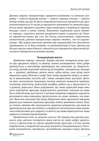 71
Дитина у світі культури
Дитина широко використовує предмети-замінники та символи (ко-
робку — замість будинку, кільце — замість тарілки, стілець — замість
поїзда тощо), що дає їй змогу моделювати реальні предметні дії, уріз-
номанітнювати їх. Із часом до предметів-замінників та символів дода-
ються уявні предмети (дитина годує ведмедика з порожньої тарілки,
вкладає спати в уявне ліжко). Важливим надбанням цього віково-
го періоду є здатність дитини розрізняти ігрові та реальні дії. Умов-
на предметно-ігрова дія стає все більш узагальненою, скороченою,
схематичною, дитина використовує вирази «мовби», «не по-справж-
ньому». Що ширші уявлення дитини про предметний світ житлового
приміщення та за його межами, то різноманітніші її ігри. Дитина ще
більше прагне самостійності, намагається в предметно-практичній ді-
яльності обходитися власними силами.
Четвертий рік життя
Предмети побуту і вжитку. Знання дитини четвертого року жит-
тя про предмети побуту та вжитку значно розширилися: вона добре
орієнтується в житловому приміщенні, має уявлення, де зберігаєть-
ся посуд, різний кухонний інвентар (м’ясорубка, сокодавилка, міксер);
де  — рушник, гребінець, дитяче мило, зубна щітка; знає місце свого
верхнього одягу, білизни в шафі. Знає назви предметів побуту та вжит-
ку, їх призначення, способи дій з ними, використовує доступні. Дити-
на вміє, натискаючи відповідну кнопку, вмикати–вимикати приймач,
телевізор, комп’ютер, мобільний телефон, робить це у присутності та
з дозволу дорослого. Вона усвідомлює, що лише дорослий може вми-
кати електричні прилади, користуючись розеткою, оскільки це може
бути небезпечним для життя. У дитини яскравіше виражена здатність
регулювати свою поведінку, орієнтуючись на слова «можна», «не мож-
на». Вона має уявлення про місце зберігання ліків, прального порошку,
рідини для чищення кухонних приладів, плити, раковини, ванни. Знає,
де лежать сірники або запальничка, водночас усвідомлює, що вони не
призначені для гри, що невміле та недбале їх застосування може вияви-
тися небезпечним для здоров’я та життя, що ними користуються лише
дорослі за певним призначенням.
Предметний світ за межами житла. На відміну від дитини ран-
нього віку, дитина четвертого року життя не лише добре орієнту-
ється у прилеглому до житла предметному просторі, а й має досвід
перебування у віддаленій від дому місцевості (подорожувала з бать-
ками автомобілем, автобусом, тролейбусом, поїздом тощо). Дитина
 