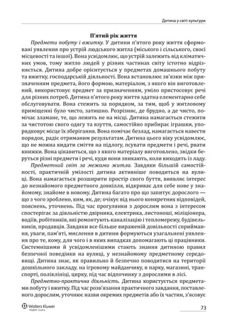 73
Дитина у світі культури
П’ятий рік життя
Предмети побуту і вжитку. У дитини п’ятого року життя сформо-
вані уявлення про устрій людського житла (міського і сільського, своєї
місцевості та іншої). Вона усвідомлює, що устрій залежить від кліматич-
них умов, тому житло людей у різних частинах світу істотно відріз-
няється. Дитина добре орієнтується у предметах домашнього побуту
та вжитку, господарській діяльності. Вона встановлює зв’язки між при-
значенням предмета, його формою, матеріалом, з якого він виготовле-
ний, використовує предмет за призначенням, уміло пристосовує речі
для різних потреб. Дитина п’ятого року життя здатна елементарно себе
обслуговувати. Вона стежить за порядком, за тим, щоб у житловому
приміщенні було чисто, затишно. Розрізняє, де брудно, а де чисто, по-
мічає зламане, те, що лежить не на місці. Дитина намагається стежити
за чистотою свого одягу та взуття, самостійно прибирає іграшки, упо-
рядковує місце їх зберігання. Вона помічає безлад, намагається навести
порядок, радіє отриманим результатам. Дитина цього віку усвідомлює,
що не можна кидати сміття на підлогу, псувати предмети і речі, рвати
книжки. Вона цікавиться, що з якого матеріалу виготовлено, звідки бе-
руться різні предмети і речі, куди вони зникають, коли виходять із ладу.
Предметний світ за межами житла. Завдяки більшій самостій-
ності, практичній умілості дитина активніше поводиться на вули-
ці. Вона намагається розширити простір свого буття, виявляє інтерес
до незнайомого предметного довкілля, відкриває для себе нове у зна-
йомому, знайоме в новому. Дитина багато про що запитує дорослого —
що з чого зроблено, ким, як, де; очікує від нього конкретних відповідей,
пояснень, уточнень. Під час прогулянки з дорослим вона з інтересом
спостерігає за діяльністю двірника, електрика, листоноші, міліціонера,
водіїв, робітників, які ремонтують каналізацію і тепломережу, будівель-
ників, продавців. Завдяки все більше вираженій довільності сприйман-
ня, уваги, пам’яті, мислення в дитини формуються узагальнені уявлен-
ня про те, кому, для чого і в яких випадках допомагають ці працівники.
Системнішими й усвідомленішими стають знання дитиною правил
безпечної поведінки на вулиці, у незнайомому предметному середо-
вищі. Дитина знає, як правильно й безпечно поводитися на території
дошкільного закладу, на ігровому майданчику, в парку, магазині, тран-
спорті, поліклініці, цирку, під час відпочинку з дорослими в лісі.
Предметно-практична діяльність. Дитина користується предмета-
ми побуту і вжитку. Під час розв’язання практичного завдання, поставле-
ного дорослим, уточнює назви окремих предметів або їх частин, з’ясовує
 