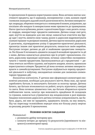 74
Молодший дошкільний вік
З питань придбання друкованої версії телефонуйте: 0 44 586 56 06
їх призначення й правила користування ними. Вона активно вивчає вла-
стивості предмета, що її зацікавив, експериментує з ним, шляхом спроб
іпомилокзнаходитьвдалийспосібдосягненнямети.Активновикористо-
вує знаряддя, обережно поводиться з ножицями й ножем, усвідомлює, що
поспішне або невдале їх використання може призвести до травмування.
Охоче грається кубиками, разом з однолітками будує з них досить склад-
ні споруди, використовує предмети-замінники. Дитина кладе свої речі,
одяг, взуття на відведене для них місце; намагається очистити від бру-
ду одяг і взуття, вимити свою чашку, разом із дорослим відремонтувати
зламані іграшки та розірвані книжки. Дитина прагне визнання дорослим
її досягнень, підтвердження успіху її предметно-практичної діяльності,
презентує іншим свої практичні результати, пишається своїм виробом.
Поступово інтерес дитини до дій зі знайомими предметами знижуєть-
ся. Усе більше її починають цікавити складні й незнайомі предмети та дії
з ними. Дитина намагається дізнатися про їх устрій і призначення, ста-
вить дорослому відповідні запитання, починає самостійно експеримен-
тувати з такими предметами. Удосконалюються дії з предметами — ди-
тина вчиться застібати гудзики, зав’язувати шнурки, копати, правильно
користуватися олівцем. Предметні дії вона починає активно використо-
вувати в самообслуговуванні. Поступово відбувається перехід предмет-
ної діяльності в побутову, закладаються основи для засвоєння елемен-
тарних трудових дій.
Економічна освіченість. У дитини вже сформовані елементарні еко-
номічні уявлення, необхідні для реального життя. Вона знає, що гроші
заробляють батьки, їх виплачують батькам за нелегку працю. Дитина
бачить, що батьки втомлюються на роботі, хочуть відпочити у вихідні
та свята. Вона починає цікавитися тим, що батьки збираються купити
найближчим часом, запитує про можливість придбання їй солодощів
та іграшки, намагається утриматися від невдоволення в разі відмови.
Завдяки поясненням дорослого дитина починає усвідомлювати, що ба-
буся, дідусь, які вже не працюють, одержують пенсію, на яку живуть.
Під час перегляду телевізійних передач вона все більшу увагу звертає
на рекламу, розуміє її призначення.
Основні освітні завдання
Розвивальні:
•• розвивати дрібну моторику рук;
•• плекати інтерес до процесу та результатів (проміжного та кін-
цевого) елементарної праці;
 