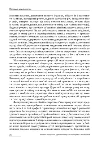 76
Молодший дошкільний вік
З питань придбання друкованої версії телефонуйте: 0 44 586 56 06
(полити рослини, допомогти винести іграшки, зібрати їх і розстави-
ти на місця, погодувати рибок, підняти загублену річ, поправити одяг
у шафі, витерти полицю від пилу, вимити мильницю, змести пісок
із лавки, роздати дошки для ліплення та олівці для малювання тощо).
Педагог розуміє, що способом об’єднання дітей молодшого дошкільно-
го віку є праця поряд. Під час роботи кожна дитина незалежна від іншої,
що дає їм змогу діяти в індивідуальному темпі, а педагогу — врахову-
вати можливості кожного, встановлювати контакт, допомагати в необ-
хідний момент, підтримувати, сприяти доведенню кожним розпочатої
справи до кінця. Завдяки спільній праці як одному з видів колективної
праці, діти об’єднуються спільним завданням, кожний починає відчу-
вати себе членом соціальної групи, усвідомлювати корисність своїх зу-
силь. Спільна праця організовується як спільне доручення і допомагає
зрозуміти значущість кожного окремого результату, його зв’язок з ін-
шими, вплив на процес та кінцевий продукт діяльності.
Збагаченню дитячих уявлень про устрій людського житла сприяють
читання творів художньої літератури, перегляд фільмів, відвідування
житла друзів, знайомих, сусідів; порівняння домашнього житла з при-
міщеннями для тимчасового перебування людини (готелю, лікарні,
магазину, місця роботи батьків), колективні обговорення отриманих
вражень, складання оповідання на тему «Людське житло», малювання.
Важливо, щоб педагог звертав увагу дітей на відмінності в устрої жит-
тя людей міської та сільської місцевості, які проживають в холодних
та теплих краях, мають різний матеріальний статок та індивідуальний
смак, належать до різних культур. Дорослий акцентує увагу на тому,
що є предмети побуту та вжитку, без яких не може обійтися жодна лю-
дина, а є необов’язкові; пропонує дітям поміркувати над тим, що може
належати до перших і других, зробити власні припущення, обгрунтува-
ти свою думку, підтвердити її прикладом.
Формуванню уявлень дітей четвертого–п’ятого року життя про пред-
мети довкілля, що перебувають за межами людського житла, про діяль-
ність людей та їхні професії сприяють різноманітні екскурсії, розповіді
дорослого, його відповіді на дитячі запитання, показ фільмів та читання
художніх творів, організація ігор відповідного змісту. Дитина легше усві-
домить себе в певній професійній ролі, якщо педагог, звертаючись до неї
під час гри, називатиме її лікарем, вихователем, акторкою; пропонувати-
мевідповіднііграшки,атрибути,матеріалидлярозгортаннясюжету.Доб­
ре, якщо дорослий заохочуватиме дітей використовувати предмети-за-
мінники реально існуючих за межами житла предметів. Важливо, щоб
 