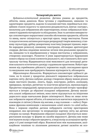 83
Дитина у світі культури
Четвертий рік життя
Художньо-естетичний розвиток. Дитина уважна до предметів,
об’єктів, явищ довкілля. Вона чутлива у сприйманнях, оживлює та
одухотворює предмети, наділяє їх власним життям; переймається емо-
ційним станом педагога та захоплено роздивляється, вивчає «натуру»,
визначену для зображення або перетворення, пізнає зображальні мож-
ливості художніх матеріалів та обладнання. Знає та активно використо-
вує сенсомоторно-перцептивні способи обстеження предметів, об’єктів
та явищ, охоче спілкується у просторі краси, твору мистецтва. Разом
із педагогом вона активно розглядає репродукції творів живопису, стан-
кову скульптуру, дрібну декоративну пластику (народні іграшки, виро-
би народних ремесел), книжкову ілюстрацію, обговорює архітектурні
споруди. Дитина свідоміше визначає зв’язок між реальними предмета-
ми, явищами та їх відображенням у творах мистецтва; у зображеннях,
створених власноруч. Розвиток її уяви характеризується будуванням
нового образу на основі елементів реальності, які становлять його цен-
тральну частину. Відкриваються нові можливості для інтеграції дити-
ною власного естетичного досвіду з художньою практикою. Набуті вра-
ження від сприймання дійсності, пережитих подій, споглядання краси
та милування нею пробуджують бажання відтворити їх, обговорити.
Образотворча діяльність. Формуються сенсомоторні здібності ди-
тини, на їх основі у продуктах діяльності виражається зображальна
картина світу. Дитина набуває досвіду створення образу мовою різних
видів мистецтв (малює, ліпить, будує, конструює, робить аплікацію,
прикрашає, музикує, ритмічно та пластично рухається, звуконаслідує).
Предметно-знаряддєвий, процесуально-діяльнісний інтерес трансфор-
мується в інтерес до образної складової зображення. Дитину хвилю-
ють власні зображальні вміння, вона охоче відгукується на ініціативи
дорослого щодо навчальних форм співтворчості. Вона не лише почи-
нає зображати окремі об’єкти, а й намагається навчитися передавати їх
взаємодію зі світом («Земля під ногами, а над головою — небо»). Пере-
важає фризова композиція з визначенням «лінії землі» та «лінії неба».
Вона є першою спробою дитини побудувати систему просторових
координат, яка організовує та впорядковує картину світу, що дитина
створює на папері. Формування образної складової збагачується вико-
ристанням кольору та форми як засобів виразності. Дитина вже може
пов’язувати колір з образом предмета, а іноді колір за асоціацією пробу-
джує в її уяві конкретний образ. Взаємозв’язок між малюванням, аплі-
каційною технікою та ліпленням допомагає дитині засвоїти як осо-
 