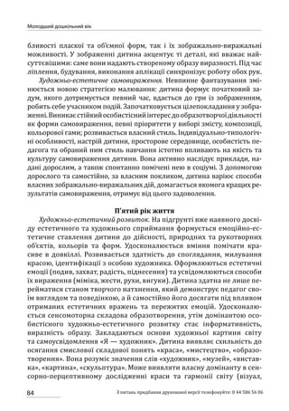 84
Молодший дошкільний вік
З питань придбання друкованої версії телефонуйте: 0 44 586 56 06
бливості пласкої та об’ємної форм, так і їх зображально-виражальні
можливості. У зображенні дитина акцентує ті деталі, які вважає най-
суттєвішими: саме вони надають створеному образу виразності. Під час
ліплення, будування, виконання аплікації синхронізує роботу обох рук.
Художньо-естетичне самовираження. Невпинне фантазування змі-
нюється новою стратегією малювання: дитина формує початковий за-
дум, якого дотримується певний час, вдається до гри із зображенням,
робить себе учасником подій. Започатковується цілепокладання у зобра-
женні.Виникаєстійкийособистіснийінтересдообразотворчоїдіяльності
як форми самовираження, певні пріоритети у виборі змісту, композиції,
кольорової гами; розвивається власний стиль. Індивідуально-типологіч-
ні особливості, настрій дитини, просторове середовище, особистість пе-
дагога та обраний ним стиль навчання істотно впливають на якість та
культуру самовираження дитини. Вона активно наслідує приклади, на-
дані дорослим, а також спонтанно помічені нею в соціумі. З допомогою
дорослого та самостійно, за власним покликом, дитина варіює способи
власних зображально-виражальних дій, домагається якомога кращих ре-
зультатів самовираження, отримує від цього задоволення.
П’ятий рік життя
Художньо-естетичний розвиток. На підгрунті вже наявного досві-
ду естетичного та художнього сприймання формується емоційно-ес-
тетичне ставлення дитини до дійсності, природних та рукотворних
об’єктів, кольорів та форм. Удосконалюється вміння помічати кра-
сиве в довкіллі. Розвивається здатність до споглядання, милування
красою, ідентифікації з особою художника. Оформлюються естетичні
емоції (подив, захват, радість, піднесення) та усвідомлюються способи
їх вираження (міміка, жести, рухи, вигуки). Дитина здатна не лише пе-
рейматися станом творчого натхнення, який демонструє педагог сво-
їм виглядом та поведінкою, а й самостійно його досягати під впливом
отриманих естетичних вражень та пережитих емоцій. Удосконалю-
ється сенсомоторна складова образотворення, утім домінантою осо-
бистісного художньо-естетичного розвитку стає інформативність,
виразність образу. Закладаються основи художньої картини світу
та самоусвідомлення «Я — художник». Дитина виявляє схильність до
осягання смислової складової понять «краса», «мистецтво», «образо-
творення». Вона розуміє значення слів «художник», «музей», «вистав-
ка», «картина», «скульптура». Може виявляти власну домінанту в сен-
сорно-перцептивному дослідженні краси та гармонії світу (візуал,
 