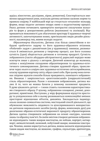 85
Дитина у світі культури
аудіал, кінестетик; дослідник, лірик, романтик). Спостерігається зни-
ження продуктивної уяви, оскільки дитина активно засвоює норми та
правила соціуму. У найбільшій мірі це стосується «еталонів» кольору,
форми, якщо педагог активно оперує ними в педагогічному процесі.
Увагу дитини починають привертати контрастні сполучення кольо-
рів та форм у декоративних роботах (малюванні та аплікації). Від-
криваються можливості для збагачення простору її художньо-творчої
активності, започаткування нових, оригінальних видів дизайн-діяль-
ності, насамперед тих, якими володіє педагог.
Образотворча діяльність. Дитина стає більш самостійною в по-
будові «робочого» задуму та його художньо-образного втілення.
«Робочий» задум є динамічним (як у художника): виникає, розвива-
ється й  змінюється дитиною у творчому процесі, але його головна
сутність (ідея) зберігається дитиною в готовому продукті. Сутність
зображеного (часто абсурдно-абстрактного) дорослий нерідко може
осягнути лише з діалогу з автором. Дитячий коментар до малюнка,
зліпка є невід’ємною складовою образотворення та художньо-есте-
тичного самовираження. Дитина створює художній образ, транслю-
ючи через нього в соціум своє художньо-естетичне світосприймання,
власну художню картину світу, образ самої себе. При цьому вона почи-
нає свідомо шукати способи більш правдивого, повнішого зображен-
ня. Виникає і закріплюється «рентгенівський» (сюр­реалістичний)
стиль образо­творення. Разом з основним зображенням, дитина ма-
лює й те, чого не можна бачити у певному положенні предмета.
Її дуже цікавлять деталі — і вони стають головними характеристика-
ми створеного образу. У цілому, зображення площинні, умовні, деко-
ративні, примітивні. Поступово, у міру формування відчуття просто-
ру та усвідомлення себе в ньому розвиваються композиційні вміння:
просторові відношення об’єктів, динаміка. Закладається індивіду-
альна знаково-символічна система, мистецький спосіб діяльності, що
обумовлює можливість свідомого та цілеспрямованого використан-
ня дитиною виражальних засобів (колір, форма, композиція, рух) для
досягнення образно-естетичної виразності продукту образотворення.
Дитина здатна створювати зображення на основі «натури», власних
знань та образів у пам’яті. За своїм змістом створені дитиною зображен-
ня відповідають таким жанрам мистецтва, як пейзаж, портрет, натюр-
морт; анімалістичний, казковий, побутовий жанри; книжкова ілюстра-
ція. Техніки, якими користується дитина, можна визнати відповідними
таким видам мистецтва, як живопис, графіка, скульптура, архітектура,
 