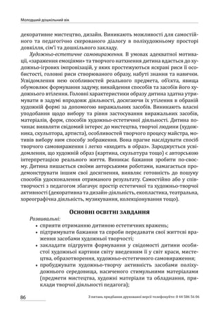 86
Молодший дошкільний вік
З питань придбання друкованої версії телефонуйте: 0 44 586 56 06
декоративне мистецтво, дизайн. Виникають можливості для самостій-
ного та педагогічно скерованого діалогу в поліхудожньому просторі
довкілля, сім’ї та дошкільного закладу.
Художньо-естетичне самовираження. В умовах адекватної мотива-
ції, «зараження емоціями» та творчого натхнення дитина вдається до ху-
дожньо-ігрових імпровізацій, у яких простежуються яскраві риси її осо-
бистості, головні риси створюваного образу, набуті знання та навички.
Усвідомлення нею особливостей реального предмета, об’єкта, явища
обумовлює формування задуму, винайдення способів та засобів його ху-
дожнього втілення. Головні характеристики образу дитина здатна утри-
мувати в задумі впродовж діяльності, досягаючи їх утілення в обраній
художній формі за допомогою виражальних засобів. Виникають власні
уподобання щодо вибору та рівня застосування виражальних засобів,
матеріалів, форм, способів художньо-естетичної діяльності. Дитина по-
чинає виявляти свідомий інтерес до мистецтва, творчої людини (худож-
ника, скульптора, артиста), особливостей творчого процесу майстра, мо-
тивів вибору ним способу зображення. Вона прагне наслідувати спосіб
творчого самовираження і легко «входить в образ». Зароджується усві-
домлення, що художній образ (картина, скульптура тощо) є авторською
інтерпретацією реального життя. Виникає бажання зробити по-своє-
му. Дитина пишається своїми авторськими роботами, намагається про-
демонструвати іншим свої досягнення, виявляє готовність до пошуку
способів удосконалення отриманого результату. Самостійно або у спів-
творчості з педагогом збагачує простір естетичної та художньо-творчої
активності (декоративна та дизайн-діяльність, екопластика, театральна,
хореографічна діяльність, музикування, колекціонування тощо).
Основні освітні завдання
Розвивальні:
•• сприяти отриманню дитиною естетичних вражень;
•• підтримувати бажання та спроби передавати свої життєві вра-
ження засобами художньої творчості;
•• закладати підгрунтя формування у свідомості дитини особи-
стої художньої картини світу введенням її у світ краси, мисте-
цтва, образотворення, художньо-естетичного самовираження;
•• пробуджувати художньо-творчу активність засобами поліху-
дожнього середовища, насиченого стимульними матеріа­лами
(предмети мистецтва, художні матеріали та обладнання, при-
клади творчої діяльності педагога);
 
