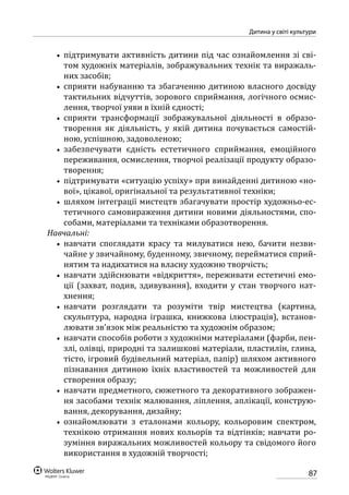 87
Дитина у світі культури
•• підтримувати активність дитини під час ознайомлення зі сві-
том художніх матеріалів, зображувальних технік та виражаль-
них засобів;
•• сприяти набуванню та збагаченню дитиною власного досвіду
тактильних відчуттів, зорового сприймання, логічного осмис-
лення, творчої уяви в їхній єдності;
•• сприяти трансформації зображувальної діяльності в образо­
творення як діяльність, у якій дитина почувається самостій-
ною, успішною, задоволеною;
•• забезпечувати єдність естетичного сприймання, емоційного
переживання, осмислення, творчої реалізації продукту образо-
творення;
•• підтримувати «ситуацію успіху» при винайденні дитиною «но-
вої», цікавої, оригінальної та результативної техніки;
•• шляхом інтеграції мистецтв збагачувати простір художньо-ес-
тетичного самовираження дитини новими діяльностями, спо-
собами, матеріалами та техніками образотворення.
Навчальні:
•• навчати споглядати красу та милуватися нею, бачити незви-
чайне у звичайному, буденному, звичному, перейматися сприй-
нятим та надихатися на власну художню творчість;
•• навчати здійснювати «відкриття», переживати естетичні емо-
ції (захват, подив, здивування), входити у стан творчого нат­
хнення;
•• навчати розглядати та розуміти твір мистецтва (картина,
скульптура, народна іграшка, книжкова ілюстрація), встанов-
лювати зв’язок між реальністю та художнім образом;
•• навчати способів роботи з художніми матеріалами (фарби, пен-
злі, олівці, природні та залишкові матеріали, пластилін, глина,
тісто, ігровий будівельний матеріал, папір) шляхом активного
пізнавання дитиною їхніх властивостей та можливостей для
створення образу;
•• навчати предметного, сюжетного та декоративного зображен-
ня засобами технік малювання, ліплення, аплікації, конструю-
вання, декорування, дизайну;
•• ознайомлювати з еталонами кольору, кольоровим спектром,
технікою отримання нових кольорів та відтінків; навчати ро-
зуміння виражальних можливостей кольору та свідомого його
використання в художній творчості;
 