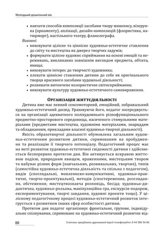 88
Молодший дошкільний вік
З питань придбання друкованої версії телефонуйте: 0 44 586 56 06
•• навчати способів композиції засобами твору живопису, візерун-
ка (орнаменту), аплікації, дизайн-композицій (флористика, на-
тюрморт), настільного театру, фланелеграфа.
Виховні:
•• виховувати цілісне та ціннісне художньо-естетичне ставлення
до світу та мистецтва як джерел творчих задумів;
•• формувати цілісне художнє сприймання на основі емоцій та пе-
реживань, викликаних зовнішнім виглядом предмета, об’єкта,
явища;
•• виховувати інтерес до творчості художника;
•• плекати ціннісне ставлення дитини до себе як оригінального
творця красивого засобами художньої діяльності;
•• розвивати витончене колористичне світосприймання;
•• виховувати культуру художньо-естетичного самовираження.
Організація життєдіяльності
Дитина вже має певний сенсомоторний, емоційний, зображальний
художньо-естетичний досвід. Ураховуючи його, педагог зосереджуєть-
ся на організації адекватного поліхудожнього різнофункціонального
предметно-просторового середовища, насиченого стимульними мате-
ріалами (предметами мистецтва, художніми матеріалами, знаряддям
та обладнанням, прикладами власної художньо-творчої діяльності).
Якість образотворчої діяльності обумовлена загальним худож-
ньо-естетичним розвитком дитини, спрямованим на пробуджен-
ня та реалізацію її творчого потенціалу. Педагогічний процес має
на меті розвиток художньо-естетичної свідомості дитини і здійсню-
ється безперервно протягом дня. Він активується яскравою життє-
вою подією, природним явищем, враженнями, мистецьким твором
та набуває різних форм (навчальних, розвивальних, творчих), типів
(самостійна художньо-естетична діяльність та спільна з педагогом),
видів (споглядальні, мовленнєво-комунікативні, художньо-прак-
тичні, творчо-проектувальні), методів (спостереження, розглядан-
ня, обстеження; мистецтвознавча розповідь, бесіда; художньо-ди-
дактична, художньо-рольова, маніпуляційна гра, екскурсія-подорож,
експериментування, творчі завдання, художні проекти тощо). У ці-
лісному педагогічному процесі художньо-естетичний розвиток інте-
грується з розвитком інших сфер особистості дитини.
Протягом дня педагог організовує фронтальне, групове, індивіду-
альне спілкування, спрямоване на художньо-естетичний розвиток від-
 