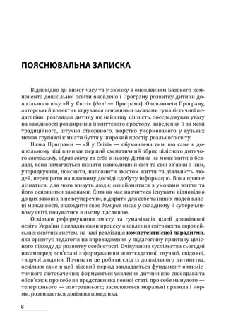 8
ПОЯСНЮВАЛЬНА ЗАПИСКА
Відповідно до вимог часу та у зв’язку з оновленням Базового ком-
понента дошкільної освіти оновлено і Програму розвитку дитини до-
шкільного віку «Я у Світі» (далі — Програма). Оновлюючи Програму,
авторський колектив керувався основними засадами гуманістичної пе-
дагогіки: розглядав дитину як найвищу цінність, зосереджував увагу
на важливості розширення її життєвого простору, виведення її за межі
традиційного, штучно створеного, жорстко унормованого у вузьких
межах групової кімнати буття у широкий простір реального світу.
Назва Програми — «Я у Світі» — обумовлена тим, що саме в до-
шкільному віці виникає перший схематичний обрис цілісного дитячо-
го світогляду, образ світу та себе в ньому. Дитина не може жити в без-
ладі, вона намагається пізнати навколишній світ та свої зв’язки з ним,
упорядкувати, пояснити, наповнити змістом життя та діяльність лю-
дей, перевірити на власному досвіді здобуту інформацію. Вона прагне
дізнатися, для чого живуть люди; ознайомитися з умовами життя та
його основними законами. Дитина має навчитися існувати відповідно
до цих законів, а не всупереч їм, відкрити для себе та інших людей влас-
ні можливості, знаходити своє домірне місце у складному й суперечли-
вому світі, почуватися в ньому щасливою.
Оскільки реформування змісту та гуманізація цілей дошкільної
освіти України є складниками процесу оновлення світових та європей-
ських освітніх систем, на часі реалізація компетентнісної парадигми,
яка орієнтує педагогів на впровадження у педагогічну практику ціліс-
ного підходу до розвитку особистості. Очікування суспільства сьогодні
насамперед пов’язані з формуванням життєздатної, гнучкої, свідомої,
творчої людини. Починати це робити слід із дошкільного дитинства,
оскільки саме в цей віковий період закладається фундамент оптиміс-
тичного світобачення; формуються уявлення дитини про свої права та
обов’язки, про себе як представника певної статі, про себе минулого —
теперішнього — завтрашнього; засвоюються моральні правила і нор-
ми, розвивається довільна поведінка.
 