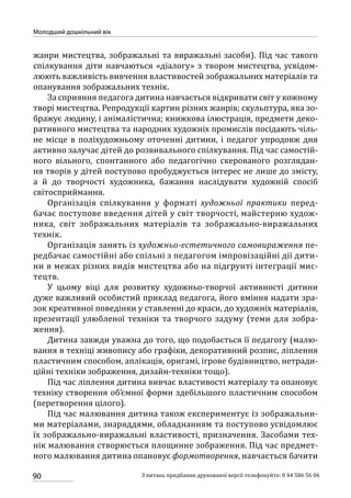 90
Молодший дошкільний вік
З питань придбання друкованої версії телефонуйте: 0 44 586 56 06
жанри мистецтва, зображальні та виражальні засоби). Під час такого
спілкування діти навчаються «діалогу» з твором мистецтва, усвідом-
люють важливість вивчення властивостей зображальних матеріалів та
опанування зображальних технік.
За сприяння педагога дитина навчається відкривати світ у кожному
творі мистецтва. Репродукції картин різних жанрів; скульптура, яка зо-
бражує людину, і анімалістична; книжкова ілюстрація, предмети деко-
ративного мистецтва та народних художніх промислів посідають чіль-
не місце в поліхудожньому оточенні дитини, і педагог упродовж дня
активно залучає дітей до розвивального спілкування. Під час самостій-
ного вільного, спонтанного або педагогічно скерованого розглядан-
ня творів у дітей поступово пробуджується інтерес не лише до змісту,
а й до творчості художника, бажання наслідувати художній спосіб
світосприймання.
Організація спілкування у форматі художньої практики перед-
бачає поступове введення дітей у світ творчості, майстерню худож­
ника, світ зображальних матеріалів та зображально-виражальних
технік.
Організація занять із художньо-естетичного самовираження пе-
редбачає самостійні або спільні з педагогом імпровізаційні дії дити-
ни в межах різних видів мистецтва або на підгрунті інтеграції мис-
тецтв.
У цьому віці для розвитку художньо-творчої активності дитини
дуже важливий особистий приклад педагога, його вміння надати зра-
зок креативної поведінки у ставленні до краси, до художніх матеріалів,
презентації улюбленої техніки та творчого задуму (теми для зобра-
ження).
Дитина завжди уважна до того, що подобається її педагогу (малю-
вання в техніці живопису або графіки, декоративний розпис, ліплення
пластичним способом, аплікація, оригамі, ігрове будівництво, нетради-
ційні техніки зображення, дизайн-техніки тощо).
Під час ліплення дитина вивчає властивості матеріалу та опановує
техніку створення об’ємної форми здебільшого пластичним способом
(перетворення цілого).
Під час малювання дитина також експериментує із зображальни-
ми матеріалами, знаряддями, обладнанням та поступово усвідомлює
їх зображально-виражальні властивості, призначення. Засобами тех-
нік малювання створюється площинне зображення. Під час предмет-
ного малювання дитина опановує формотворення, навчається бачити
 