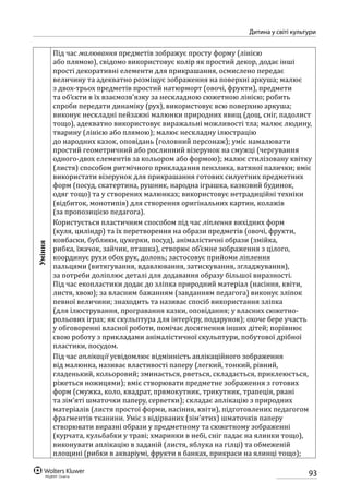 93
Дитина у світі культури
Уміння
Під час малювання предметів зображує просту форму (лінією
або плямою), свідомо використовує колір як простий декор, додає інші
прості декоративні елементи для прикрашання, осмислено передає
величину та адекватно розміщує зображення на поверхні аркуша; малює
з двох-трьох предметів простий натюрморт (овочі, фрукти), предмети
та об’єкти в їх взаємозв’язку за нескладною сюжетною лінією; робить
спроби передати динаміку (рух), використовує всю поверхню аркуша;
виконує нескладні пейзажні малюнки природних явищ (дощ, сніг, падолист
тощо), адекватно використовує виражальні можливості тла; малює людину,
тварину (лінією або плямою); малює нескладну ілюстрацію
до народних казок, оповідань (головний персонаж); уміє намалювати
простий геометричний або рослинний візерунок на смужці (чергування
одного-двох елементів за кольором або формою); малює стилізовану квітку
(листя) способом ритмічного прикладання пензлика, ватяної палички; вміє
використати візерунок для прикрашання готових силуетних предметних
форм (посуд, скатертина, рушник, народна іграшка, казковий будинок,
одяг тощо) та у створених малюнках; використовує нетрадиційні техніки
(відбиток, монотипія) для створення оригінальних картин, колажів
(за пропозицією педагога).
Користується пластичним способом під час ліплення вихідних форм
(куля, циліндр) та їх перетворення на образи предметів (овочі, фрукти,
ковбаски, бублики, цукерки, посуд), анімалістичні образи (змійка,
рибка, їжачок, зайчик, пташка), створює об’ємне зображення з цілого,
координує рухи обох рук, долонь; застосовує прийоми ліплення
пальцями (витягування, вдавлювання, затискування, згладжування),
за потреби доліплює деталі для додавання образу більшої виразності.
Під час екопластики додає до зліпка природний матеріал (насіння, квіти,
листя, хвою); за власним бажанням (завданням педагога) виконує зліпок
певної величини; знаходить та називає спосіб використання зліпка
(для ілюстрування, програвання казки, оповідання; у власних сюжетно-
рольових іграх; як скульптура для інтер’єру, подарунок); охоче бере участь
у обговоренні власної роботи, помічає досягнення інших дітей; порівнює
свою роботу з прикладами анімалістичної скульптури, побутової дрібної
пластики, посудом.
Під час аплікації усвідомлює відмінність аплікаційного зображення
від малюнка, називає властивості паперу (легкий, тонкий, рівний,
гладенький, кольоровий; зминається, рветься, складається, приклеюється,
ріжеться ножицями); вміє створювати предметне зображення з готових
форм (смужка, коло, квадрат, прямокутник, трикутник, трапеція, рвані
та зім’яті шматочки паперу, серветки); складає аплікацію з природних
матеріалів (листя простої форми, насіння, квіти), підготовлених педагогом
фрагментів тканини. Уміє з відірваних (зім’ятих) шматочків паперу
створювати виразні образи у предметному та сюжетному зображенні
(курчата, кульбабки у траві; хмаринки в небі, сніг падає на ялинки тощо),
виконувати аплікацію в заданій (листя, яблука на гілці) та обмеженій
площині (рибки в акваріумі, фрукти в банках, прикраси на ялинці тощо);
 