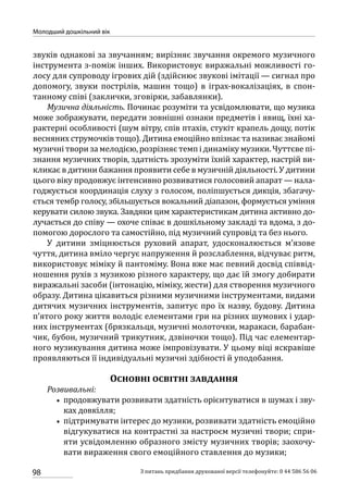98
Молодший дошкільний вік
З питань придбання друкованої версії телефонуйте: 0 44 586 56 06
звуків однакові за звучанням; вирізняє звучання окремого музичного
інструмента з-поміж інших. Використовує виражальні можливості го-
лосу для супроводу ігрових дій (здійснює звукові імітації — сигнал про
допомогу, звуки пострілів, машин тощо) в іграх-вокалізаціях, в спон-
танному співі (заклички, зговірки, забавлянки).
Музична діяльність. Починає розуміти та усвідомлювати, що музика
може зображувати, передати зовнішні ознаки предметів і явищ, їхні ха-
рактерні особливості (шум вітру, спів птахів, стукіт крапель дощу, потік
весняних струмочків тощо). Дитина емоційно впізнає та називає знайомі
музичні твори за мелодією, розрізняє темп і динаміку музики. Чуттєве пі-
знання музичних творів, здатність зрозуміти їхній характер, настрій ви-
кликає в дитини бажання проявити себе в музичній діяльності. У дитини
цього віку продовжує інтенсивно розвиватися голосовий апарат — нала-
годжується координація слуху з голосом, поліпшується дикція, збагачу-
ється тембр голосу, збільшується вокальний діапазон, формується уміння
керувати силою звука. Завдяки цим характеристикам дитина активно до-
лучається до співу — охоче співає в дошкільному закладі та вдома, з до-
помогою дорослого та самостійно, під музичний супровід та без нього.
У дитини зміцнюється руховий апарат, удосконалюється м’язове
чуття, дитина вміло чергує напруження й розслаблення, відчуває ритм,
використовує міміку й пантоміму. Вона вже має певний досвід співвід-
ношення рухів з музикою різного характеру, що дає їй змогу добирати
виражальні засоби (інтонацію, міміку, жести) для створення музичного
образу. Дитина цікавиться різними музичними інструментами, видами
дитячих музичних інструментів, запитує про їх назву, будову. Дитина
п’ятого року життя володіє елементами гри на різних шумових і удар-
них інструментах (брязкальця, музичні молоточки, маракаси, барабан-
чик, бубон, музичний трикутник, дзвіночки тощо). Під час елементар-
ного музикування дитина може імпровізувати. У цьому віці яскравіше
проявляються її індивідуальні музичні здібності й уподобання.
Основні освітні завдання
Розвивальні:
•• продовжувати розвивати здатність орієнтуватися в шумах і зву-
ках довкілля;
•• підтримувати інтерес до музики, розвивати здатність емоційно
відгукуватися на контрастні за настроєм музичні твори; спри-
яти усвідомленню образного змісту музичних творів; заохочу-
вати вираження свого емоційного ставлення до музики;
 