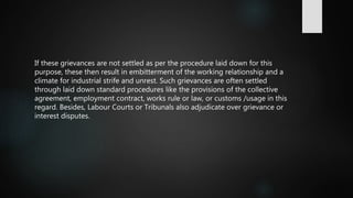 If these grievances are not settled as per the procedure laid down for this
purpose, these then result in embitterment of the working relationship and a
climate for industrial strife and unrest. Such grievances are often settled
through laid down standard procedures like the provisions of the collective
agreement, employment contract, works rule or law, or customs /usage in this
regard. Besides, Labour Courts or Tribunals also adjudicate over grievance or
interest disputes.
 