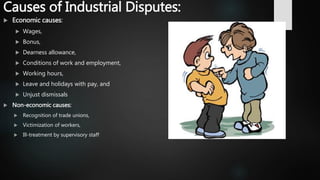Causes of Industrial Disputes:
 Economic causes:
 Wages,
 Bonus,
 Dearness allowance,
 Conditions of work and employment,
 Working hours,
 Leave and holidays with pay, and
 Unjust dismissals
 Non-economic causes:
 Recognition of trade unions,
 Victimization of workers,
 Ill-treatment by supervisory staff
 