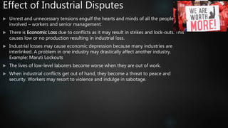 Effect of Industrial Disputes
 Unrest and unnecessary tensions engulf the hearts and minds of all the people
involved – workers and senior management.
 There is Economic Loss due to conflicts as it may result in strikes and lock-outs. This
causes low or no production resulting in industrial loss.
 Industrial losses may cause economic depression because many industries are
interlinked. A problem in one industry may drastically affect another industry.
Example: Maruti Lockouts
 The lives of low-level laborers become worse when they are out of work.
 When industrial conflicts get out of hand, they become a threat to peace and
security. Workers may resort to violence and indulge in sabotage.
 