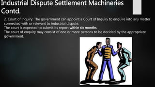 Industrial Dispute Settlement Machineries
Contd.
2. Court of Inquiry: The government can appoint a Court of Inquiry to enquire into any matter
connected with or relevant to industrial dispute.
The court is expected to submit its report within six months.
The court of enquiry may consist of one or more persons to be decided by the appropriate
government.
 