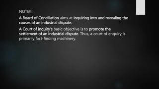 NOTE!!!
A Board of Conciliation aims at inquiring into and revealing the
causes of an industrial dispute.
A Court of Inquiry’s basic objective is to promote the
settlement of an industrial dispute. Thus, a court of enquiry is
primarily fact-finding machinery.
 
