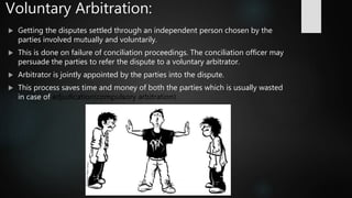 Voluntary Arbitration:
 Getting the disputes settled through an independent person chosen by the
parties involved mutually and voluntarily.
 This is done on failure of conciliation proceedings. The conciliation officer may
persuade the parties to refer the dispute to a voluntary arbitrator.
 Arbitrator is jointly appointed by the parties into the dispute.
 This process saves time and money of both the parties which is usually wasted
in case of adjudication(compulsory arbitration).
 