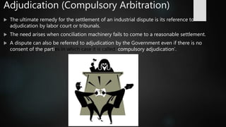 Adjudication (Compulsory Arbitration)
 The ultimate remedy for the settlement of an industrial dispute is its reference to
adjudication by labor court or tribunals.
 The need arises when conciliation machinery fails to come to a reasonable settlement.
 A dispute can also be referred to adjudication by the Government even if there is no
consent of the parties in which case it is called ‘compulsory adjudication’.
 