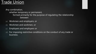 Trade Union
Any combination,
whether temporary or permanent,
formed primarily for the purpose of regulating the relationship
between
(a) Workmen and employers, or
(b) Workmen and workmen, or
(c) Employers and employers or
(d) For imposing restrictive conditions on the conduct of any trade or
business.
 