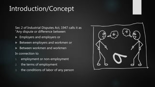 Introduction/Concept
Sec 2 of Industrial Disputes Act, 1947 calls it as
“Any dispute or difference between
 Employers and employers or
 Between employers and workmen or
 Between workmen and workmen
In connection to
1. employment or non-employment
2. the terms of employment
3. the conditions of labor of any person
 