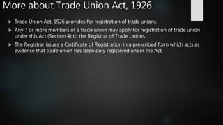 More about Trade Union Act, 1926
 Trade Union Act, 1926 provides for registration of trade unions.
 Any 7 or more members of a trade union may apply for registration of trade union
under this Act (Section 4) to the Registrar of Trade Unions.
 The Registrar issues a Certificate of Registration in a prescribed form which acts as
evidence that trade union has been duly registered under the Act.
 