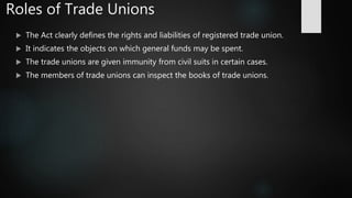 Roles of Trade Unions
 The Act clearly defines the rights and liabilities of registered trade union.
 It indicates the objects on which general funds may be spent.
 The trade unions are given immunity from civil suits in certain cases.
 The members of trade unions can inspect the books of trade unions.
 