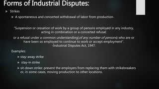 Forms of Industrial Disputes:
 Strikes
 A spontaneous and concerted withdrawal of labor from production.
“Suspension or cessation of work by a group of persons employed in any industry,
acting in combination or a concerted refusal;
or a refusal under a common understanding(of any number of persons) who are or
have been so employed to continue to work or accept employment”.
-Industrial Disputes Act, 1947.
Examples:
 stay-away strike
 stay-in strike
 sit-down strike: prevent the employers from replacing them with strikebreakers
or, in some cases, moving production to other locations.
 