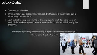 Lock-Outs:
 Counter-part of strikes.
 While a ‘strike’ is an organized or concerted withdrawal of labor, ‘lock-out’ is
withholding demand for it.
 Lock-out is the weapon available to the employer to shut-down the place of
work till the workers agree to resume work on the conditions laid down by the
employer.
“The temporary shutting down or closing of a place of business by the employer”.
-The Industrial Disputes Act, 1947
 