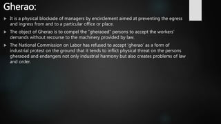 Gherao:
 It is a physical blockade of managers by encirclement aimed at preventing the egress
and ingress from and to a particular office or place.
 The object of Gherao is to compel the “gheraoed” persons to accept the workers’
demands without recourse to the machinery provided by law.
 The National Commission on Labor has refused to accept ‘gherao’ as a form of
industrial protest on the ground that it tends to inflict physical threat on the persons
gheraoed and endangers not only industrial harmony but also creates problems of law
and order.
 