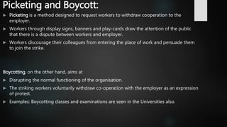 Picketing and Boycott:
 Picketing is a method designed to request workers to withdraw cooperation to the
employer.
 Workers through display signs, banners and play-cards draw the attention of the public
that there is a dispute between workers and employer.
 Workers discourage their colleagues from entering the place of work and persuade them
to join the strike.
Boycotting, on the other hand, aims at
 Disrupting the normal functioning of the organisation.
 The striking workers voluntarily withdraw co-operation with the employer as an expression
of protest.
 Examples: Boycotting classes and examinations are seen in the Universities also.
 