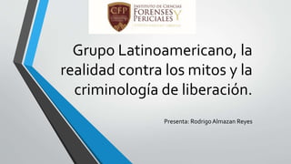 Grupo Latinoamericano, la
realidad contra los mitos y la
criminología de liberación.
Presenta: RodrigoAlmazan Reyes
 