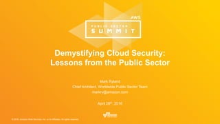 © 2016, Amazon Web Services, Inc. or its Affiliates. All rights reserved.
Mark Ryland
Chief Architect, Worldwide Public Sector Team
markry@amazon.com
April 28th, 2016
Demystifying Cloud Security:
Lessons from the Public Sector
 