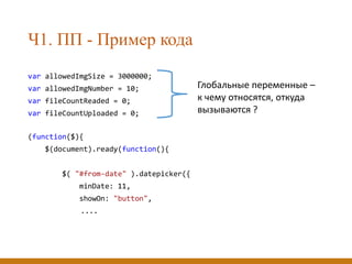 Ч1. ПП - Пример кода
var allowedImgSize = 3000000;
var allowedImgNumber = 10;
var fileCountReaded = 0;
var fileCountUploaded = 0;
(function($){
$(document).ready(function(){
$( "#from-date" ).datepicker({
minDate: 11,
showOn: "button",
....
Глобальные переменные –
к чему относятся, откуда
вызываются ?
 