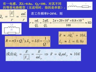 r
L
r
X
Q

0
)
1
1(),1( 2
2
l
pl
Q
LLQrR 
KLQR
L
R
X
R
Q p
pp
10或由 00  

有一电感，其L=0.8u，Q0=100。对其不同
的等效电路模型（无说明时，指的是串联）：
若工作频率f=20M，则




1
100
108.0102022 66
00

Q
fL
Q
L
r
uLL
krQR
p 8.0
,10
2
0


 