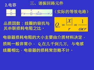 三、谐振回路元件2.电容
品质因数：线圈的容抗与
其串联损耗电阻之比。 crr
X
Qc

1

电容器损耗电阻的大小主要由介质材料决定，
损耗一般非常小， Qc在几千到几万，与电感
线圈相比，电容器的损耗常忽略不计。
（实际的等效电路）
 