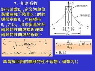 7．矩形系数
矩形系数K0.1定义为单位
谐振曲线下降到0.1时的
频带宽度B0.1与通频带
B0.7之比。用来衡量实际
幅频特性曲线接近理想
幅频特性曲线的程度。
Q
f
fB
f
fQI
I
02
1.0
2
0
0
1102
10
1
)
2
(1
1





95.9
1102
7.0
1.0
1.0


B
B
K
单谐振回路的幅频特性不理想（理想为1）
 