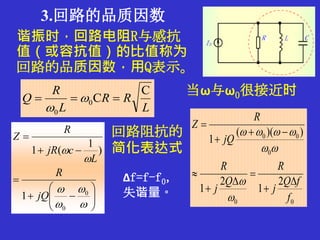 3.回路的品质因数
谐振时，回路电阻R与感抗
值（或容抗值）的比值称为
回路的品质因数，用Q表示。
L
RR
L
R
Q
C
C0
0
 

















0
0
1
)
1
(1
jQ
R
L
cjR
R
Z 回路阻抗的
简化表达式
当ω与ω0很接近时
00
0
00
2
1
2
1
))((
1
f
fQ
j
R
Q
j
R
jQ
R
Z













Δf=f-f0，
失谐量。
 