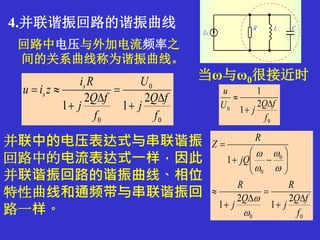 4.并联谐振回路的谐振曲线
回路中电压与外加电流频率之
间的关系曲线称为谐振曲线。
0
0
2
1
1
f
fQ
jU
u



0
0
0
2
1
2
1
f
fQ
j
U
f
fQ
j
Ri
ziu s
s






当ω与ω0很接近时
并联中的电压表达式与串联谐振
回路中的电流表达式一样，因此
并联谐振回路的谐振曲线、相位
特性曲线和通频带与串联谐振回
路一样。 00
0
0
2
1
2
1
1
f
fQ
j
R
Q
j
R
jQ
R
Z




















 