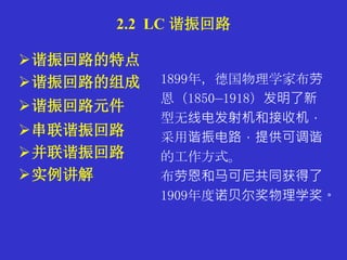 谐振回路的特点
谐振回路的组成
谐振回路元件
串联谐振回路
并联谐振回路
实例讲解
2.2 LC 谐振回路
1899年，德国物理学家布劳
恩（1850—1918）发明了新
型无线电发射机和接收机，
采用谐振电路，提供可调谐
的工作方式。
布劳恩和马可尼共同获得了
1909年度诺贝尔奖物理学奖。
 