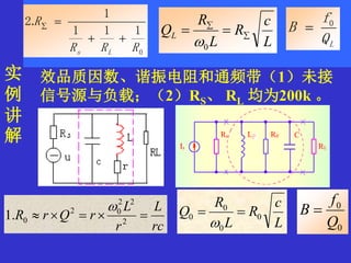 实
例
讲
解
例 1 ： 电 路 如 图 所 示 。 已 知 ： L=586uH,
C=200Pf, r=12Ω , RS为信号源内阻，RL为
负载电阻，试求以下两种情况下的回路等
效品质因数、谐振电阻和通频带（1）未接
信号源与负载；（2）RS、 RL 均为200k 。
0
0
Q
f
B 
rc
L
r
L
rQrR  2
22
02
0.1

L
c
R
L
R
Q 0
0
0
0 

0
111
1
.2
RRR
R
Ls


L
c
R
L
R
QL 


0 LQ
f
B 0

 
