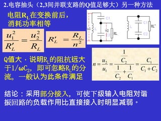 2.电容抽头（2,3间并联支路的Q值足够大）另一种方法
2
n
R
R L
L 
LL R
u
R
u 2
2
2
1


21
1
12
2
1
2
11
1
CC
C
CC
C
u
u
n




Q值大，说明RL的阻抗远大
于1/ωC2，即可忽略RL的分
流。一般认为此条件满足
电阻RL在变换前后，
消耗功率相等
结论：采用部分接入，可使下级输入电阻对谐
振回路的负载作用比直接接入时明显减弱。
 