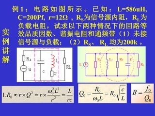 实
例
讲
解
例 1 ： 电 路 如 图 所 示 。 已 知 ： L=586uH,
C=200Pf, r=12Ω , RS为信号源内阻，RL为
负载电阻，试求以下两种情况下的回路等
效品质因数、谐振电阻和通频带（1）未接
信号源与负载；（2）RS、 RL 均为200k 。
0
0
Q
f
B 
rc
L
r
L
rQrR  2
22
02
0.1

L
c
R
L
R
Q 0
0
0
0 

 