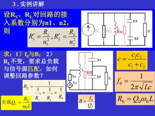 3 . 实例讲解
在如图所示的并联谐振回路中，信
号源与负载都是部分接入。已知RS、
RL、回路参数L、C1、C2和空载品
质因数Q0，
求：1）f0与B； 2）
RL不变，要求总负载
与信号源匹配，如何
调整回路参数？
21
21
cc
cc
c


Lc
f
2
1
0 
LQR 000 
设RS、RL对回路的接
入系数分别为n1、n2，
则
2
2
2
1
,
n
R
R
n
R
R L
L
s
s 
0
111
1
RRR
R
Ls





L
R
QL
0

有载
LQ
f
B 0

 