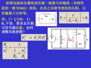 射频电路的各模块或负载一般都与传输线（其特性
阻抗一般为50Ω）相连，在其之间要考虑阻抗匹配，以
传输最大功率等。
L
L
L R
RR
V
P 







2
0
L
s
R
n
R
n
R
2
2
0
2
1 1
1


求：1）f0与B； 2）
RL不变，要求总负载
与信号源匹配，如何
调整回路参数？
Los RRR  并
 
