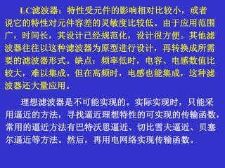 LC滤波器：特性受元件的影响相对比较小，或者
说它的特性对元件容差的灵敏度比较低。由于应用范围
广，时间长，其设计已经规范化，设计很方便。其他滤
波器往往以这种滤波器为原型进行设计，再转换成所需
要的滤波器形式。缺点：频率低时，电容、电感数值比
较大，难以集成。但在高频时，电感也能集成，这种滤
波器还大量应用。
理想滤波器是不可能实现的。实际实现时，只能采
用逼近的方法，寻找逼近理想特性的可实现的传输函数，
常用的逼近方法有巴特沃思逼近、切比雪夫逼近、贝塞
尔逼近等方法。然后，再用电网络实现传输函数。
 