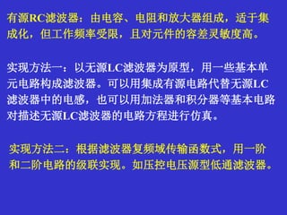 有源RC滤波器：由电容、电阻和放大器组成，适于集
成化，但工作频率受限，且对元件的容差灵敏度高。
实现方法一：以无源LC滤波器为原型，用一些基本单
元电路构成滤波器。可以用集成有源电路代替无源LC
滤波器中的电感，也可以用加法器和积分器等基本电路
对描述无源LC滤波器的电路方程进行仿真。
实现方法二：根据滤波器复频域传输函数式，用一阶
和二阶电路的级联实现。如压控电压源型低通滤波器。
 