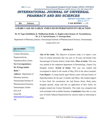 104 | P a g e International Standard Serial Number (ISSN): 2319-8141
Full Text Available On www.ijupbs.com
International Journal of Universal Pharmacy and Bio Sciences 3(4): July-August 2014
INTERNATIONAL JOURNAL OF UNIVERSAL
PHARMACY AND BIO SCIENCES
IMPACT FACTOR 1.89***
ICV 5.13***
Bio Sciences CASE REPORT ……!!!
A RARE CASE OF GARLIC INDUCED HYPERSENSITIVITY REACTION
Dr. D. Naga SatishBabu, K. Mallikarjun Reddy, G. Raghavendra Kumar, D. Narasimharao,
Dr. J. N. Suresh Kumar, T. Swarupa Rani
Department of Pharmacy practice, Narasaraopet Institute of Pharmaceutical Sciences, Narasaraopet,
Guntur (D.t) A.P.
KEYWORDS:
Contact Dermatitis,
Hypersensitivity,
Hypothyroidism, Garlic.
For Correspondence:
Dr. D.Naga Satish
Babu *
Address: Department of
Pharmacy practice,
Narasaraopet Institute of
Pharmaceutical Sciences,
Narasaraopet, Guntur
(D.t) A.P.
Email ID:
babusatish1437@gmail.c
om
ABSTRACT
Aim of the study: The objective of present study is to report a rare
Case of contact dermatitis that was seen in 30 years old female from
Narasaraopet of Guntur district, South India. Place of study: This case
was studied in the outpatient department of Dermatology, Guntur City
Hospital, Guntur. Period of Study: This case was studied and
investigated in detail in the month of May 2014 in the above hospital.
Case Report: A young female aged 30years came with past history of
Hyperthyroidism for the past 11months and Obese. She needed support
to have food. On examination she had Hoarse throat, Body pains
Irregular periods .along with this on application of Raw Garlic for
pimples turned into Contact Dermatitis. This study was compared and
well correlated with available literature. Conclusion: Since this is a rare
case of Garlic Induced Hypersensitivity reaction made us interesting to
study.
 