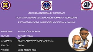 UNIVERSIDAD NACIONAL DE CHIMBORAZO
FACULTAD DE CIENCIAS DE LA EDUCACIÓN, HUMANAS Y TECNOLOGÍAS
PSICOLOGÍA EDUCATIVA, ORIENTACIÓN VOCACIONAL Y FAMILIAR
ASIGNATURA: EVALUACIÓN EDUCATIVA
DOCENTE: PATRICIO TOBAR
ESTUDIANTE: VIVIANA ALEJANDRA ROJAS CUASTUMAL
SEMESTRE: SEXTO
PERIODO: ABRIL-AGOSTO 2016
 