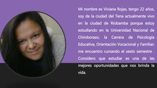 Mi nombre es Viviana Rojas, tengo 22 años,
soy de la ciudad del Tena actualmente vivo
en la ciudad de Riobamba porque estoy
estudiando en la Universidad Nacional de
Chimborazo, la Carrera de Psicología
Educativa, Orientación Vocacional y Familiar;
me encuentro cursando el sexto semestre .
Considero que estudiar es una de las
mejores oportunidades que nos brinda la
vida.
 